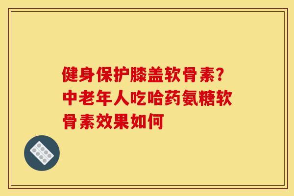 健身保护膝盖软骨素？中老年人吃哈药氨糖软骨素效果如何