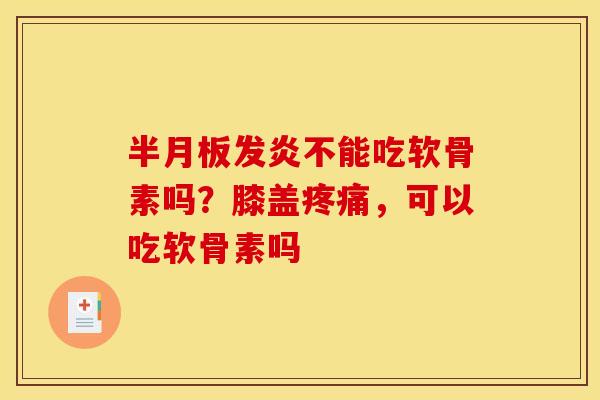 半月板发炎不能吃软骨素吗？膝盖疼痛，可以吃软骨素吗-第1张图片-关节骑士