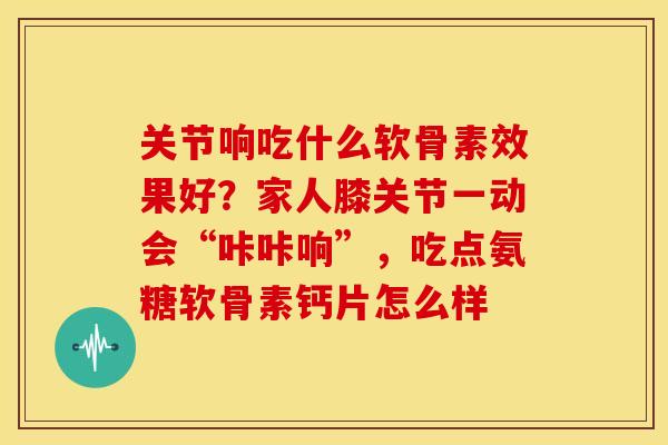 关节响吃什么软骨素效果好？家人膝关节一动会“咔咔响”，吃点氨糖软骨素钙片怎么样