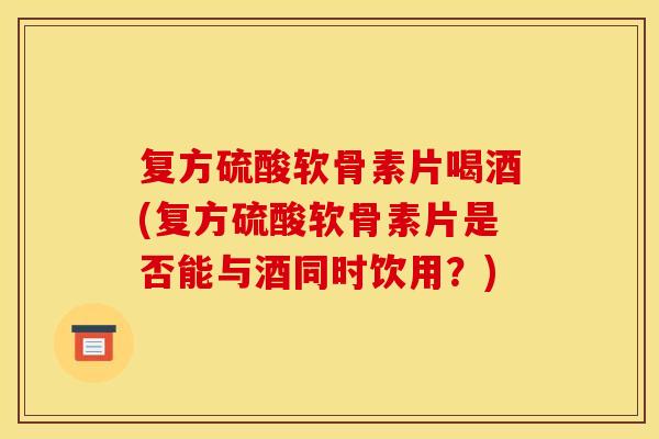 复方硫酸软骨素片喝酒(复方硫酸软骨素片是否能与酒同时饮用？)