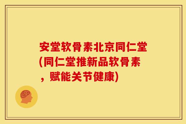 安堂软骨素北京同仁堂(同仁堂推新品软骨素，赋能关节健康)