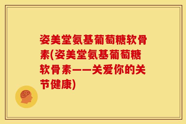 姿美堂氨基葡萄糖软骨素(姿美堂氨基葡萄糖软骨素——关爱你的关节健康)