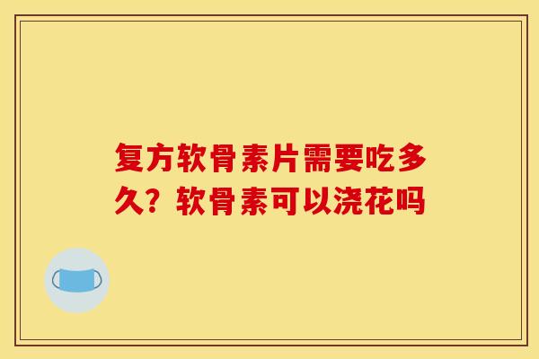 复方软骨素片需要吃多久？软骨素可以浇花吗