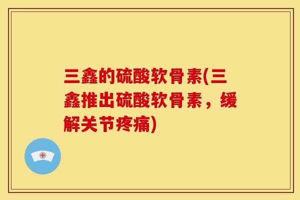 三鑫的硫酸软骨素(三鑫推出硫酸软骨素，缓解关节疼痛)