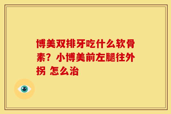 博美双排牙吃什么软骨素？小博美前左腿往外拐 怎么治