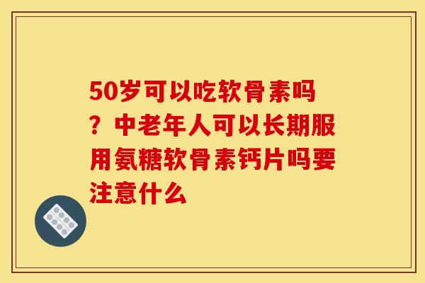 50岁可以吃软骨素吗？中老年人可以长期服用氨糖软骨素钙片吗要注意什么