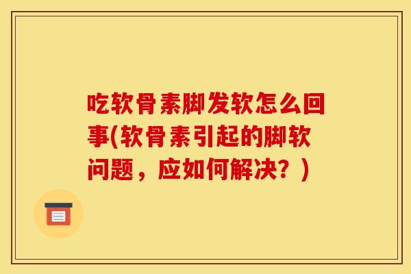 吃软骨素脚发软怎么回事(软骨素引起的脚软问题，应如何解决？)