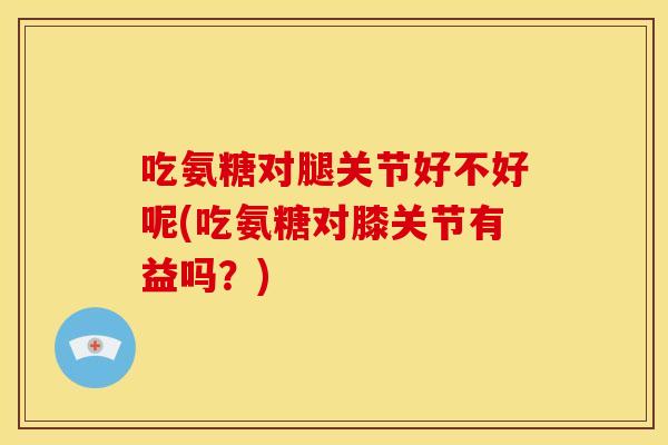 吃氨糖对腿关节好不好呢(吃氨糖对膝关节有益吗？)