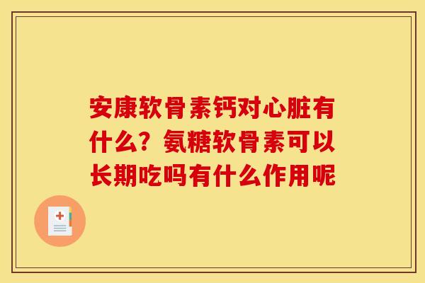 安康软骨素钙对心脏有什么？氨糖软骨素可以长期吃吗有什么作用呢