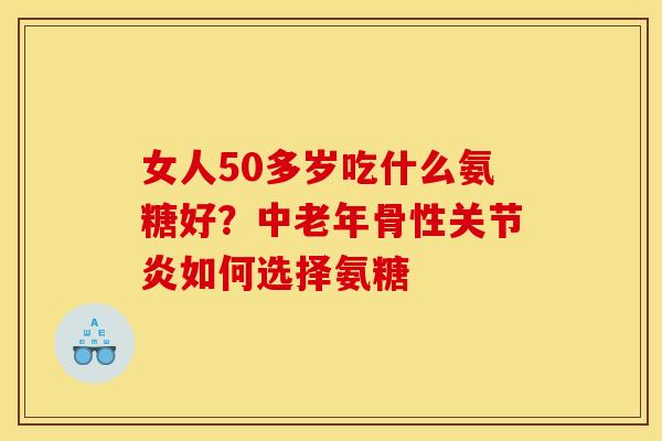 女人50多岁吃什么氨糖好？中老年骨性关节炎如何选择氨糖