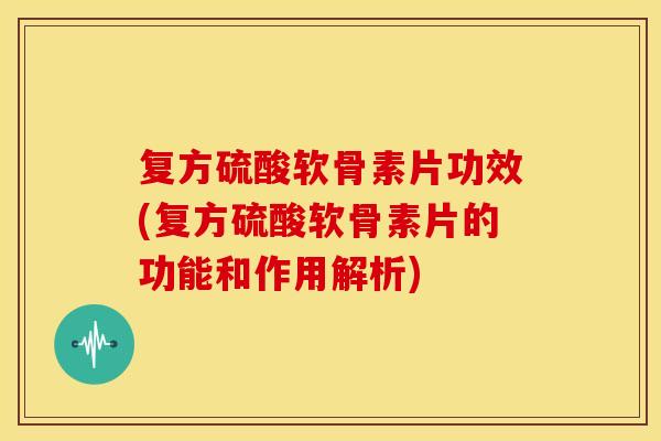 复方硫酸软骨素片功效(复方硫酸软骨素片的功能和作用解析)