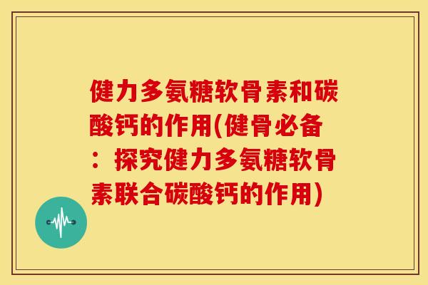 健力多氨糖软骨素和碳酸钙的作用(健骨必备：探究健力多氨糖软骨素联合碳酸钙的作用)