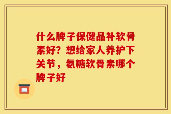 什么牌子保健品补软骨素好？想给家人养护下关节，氨糖软骨素哪个牌子好