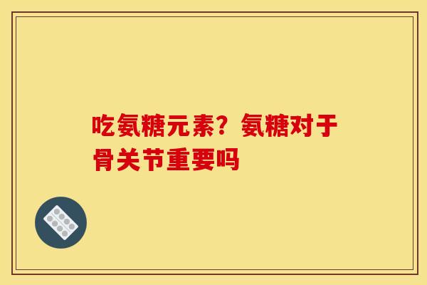 吃氨糖元素？氨糖对于骨关节重要吗