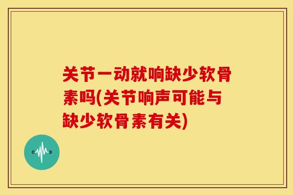 关节一动就响缺少软骨素吗(关节响声可能与缺少软骨素有关)