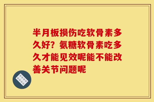 半月板损伤吃软骨素多久好？氨糖软骨素吃多久才能见效呢能不能改善关节问题呢