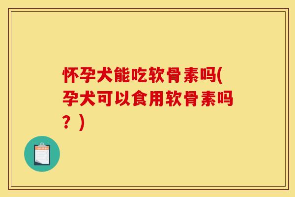怀孕犬能吃软骨素吗(孕犬可以食用软骨素吗？)