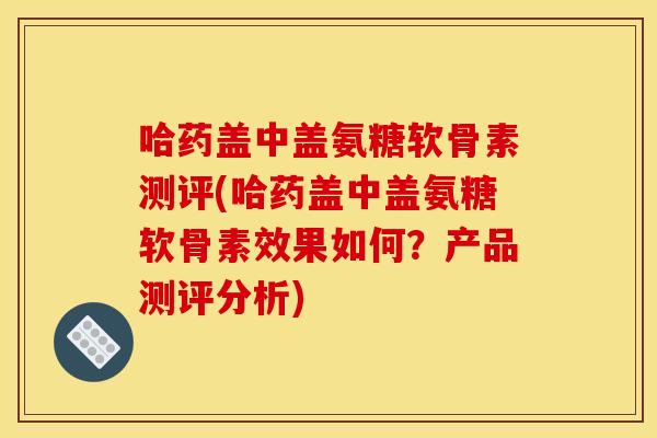 哈药盖中盖氨糖软骨素测评(哈药盖中盖氨糖软骨素效果如何？产品测评分析)