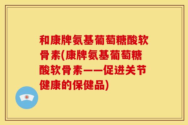 和康牌氨基葡萄糖酸软骨素(康牌氨基葡萄糖酸软骨素——促进关节健康的保健品)