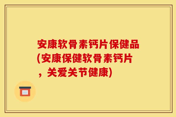 安康软骨素钙片保健品(安康保健软骨素钙片，关爱关节健康)