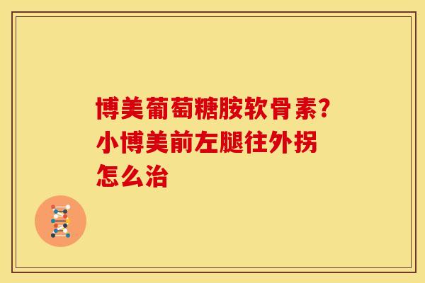 博美葡萄糖胺软骨素？小博美前左腿往外拐 怎么治