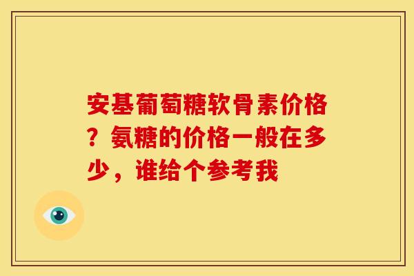安基葡萄糖软骨素价格？氨糖的价格一般在多少，谁给个参考我