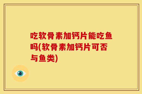 吃软骨素加钙片能吃鱼吗(软骨素加钙片可否与鱼类)
