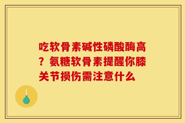 吃软骨素碱性磷酸酶高？氨糖软骨素提醒你膝关节损伤需注意什么