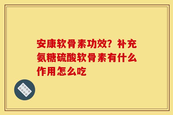安康软骨素功效？补充氨糖硫酸软骨素有什么作用怎么吃