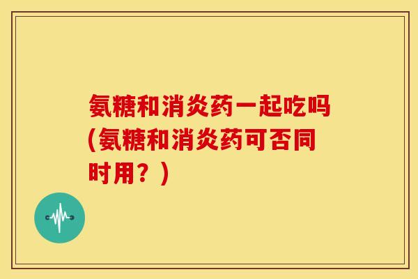 氨糖和消炎药一起吃吗(氨糖和消炎药可否同时用？)
