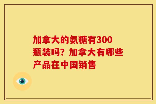 加拿大的氨糖有300瓶装吗？加拿大有哪些产品在中国销售