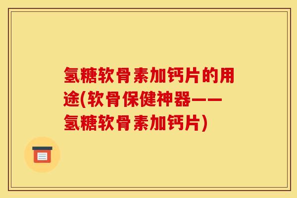 氢糖软骨素加钙片的用途(软骨保健神器——氢糖软骨素加钙片)