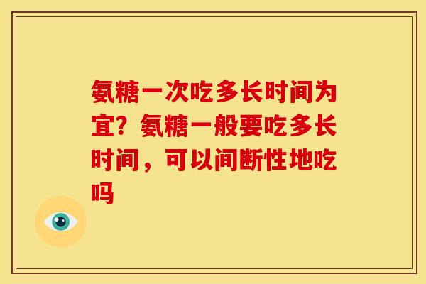 氨糖一次吃多长时间为宜？氨糖一般要吃多长时间，可以间断性地吃吗