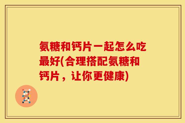 氨糖和钙片一起怎么吃最好(合理搭配氨糖和钙片，让你更健康)