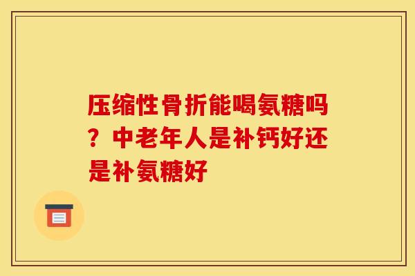 压缩性骨折能喝氨糖吗？中老年人是补钙好还是补氨糖好