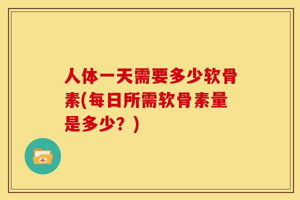 人体一天需要多少软骨素(每日所需软骨素量是多少？)