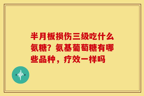 半月板损伤三级吃什么氨糖？氨基葡萄糖有哪些品种，疗效一样吗
