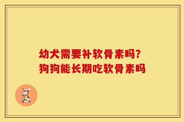 幼犬需要补软骨素吗？狗狗能长期吃软骨素吗