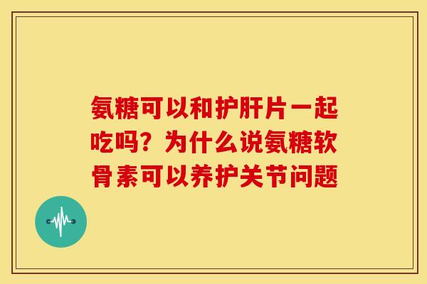 氨糖可以和护肝片一起吃吗？为什么说氨糖软骨素可以养护关节问题