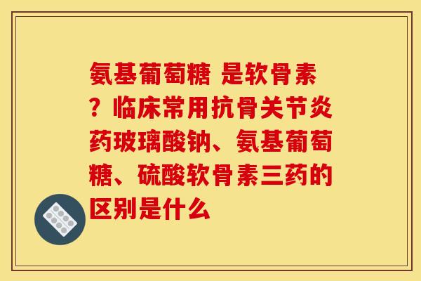 氨基葡萄糖 是软骨素？临床常用抗骨关节炎药玻璃酸钠、氨基葡萄糖、硫酸软骨素三药的区别是什么