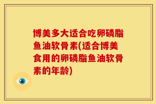 博美多大适合吃卵磷脂鱼油软骨素(适合博美食用的卵磷脂鱼油软骨素的年龄)