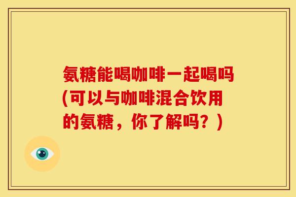 氨糖能喝咖啡一起喝吗(可以与咖啡混合饮用的氨糖，你了解吗？)