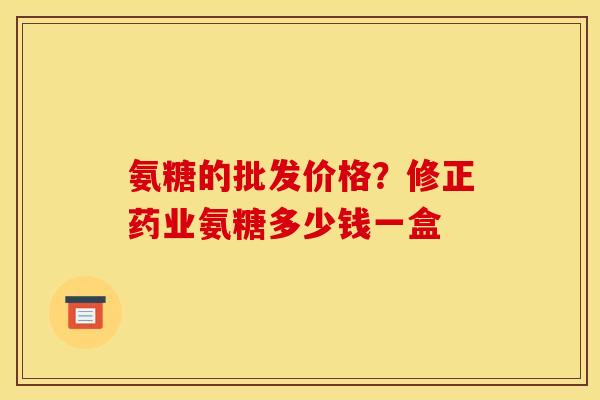 氨糖的批发价格？修正药业氨糖多少钱一盒