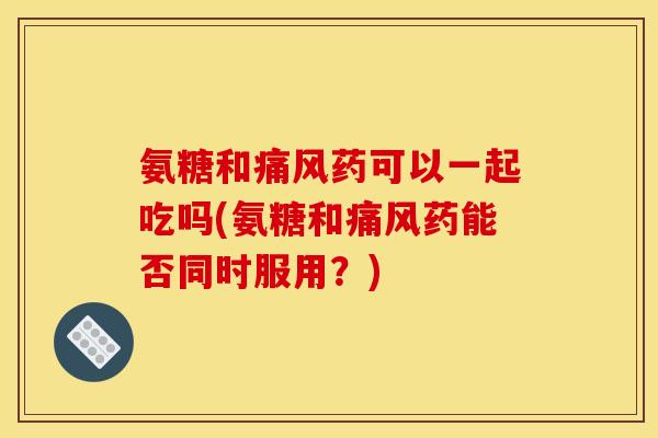 氨糖和痛风药可以一起吃吗(氨糖和痛风药能否同时服用？)