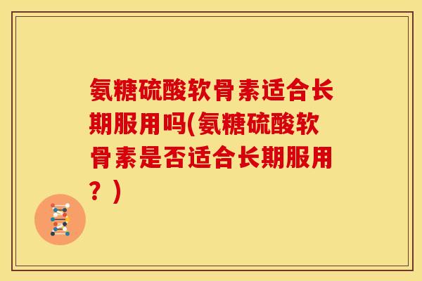 氨糖硫酸软骨素适合长期服用吗(氨糖硫酸软骨素是否适合长期服用？)