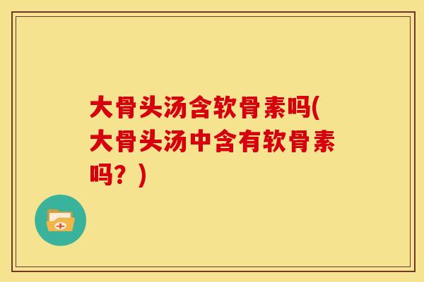 大骨头汤含软骨素吗(大骨头汤中含有软骨素吗？)