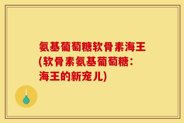 氨基葡萄糖软骨素海王(软骨素氨基葡萄糖：海王的新宠儿)