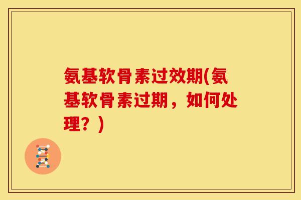氨基软骨素过效期(氨基软骨素过期，如何处理？)