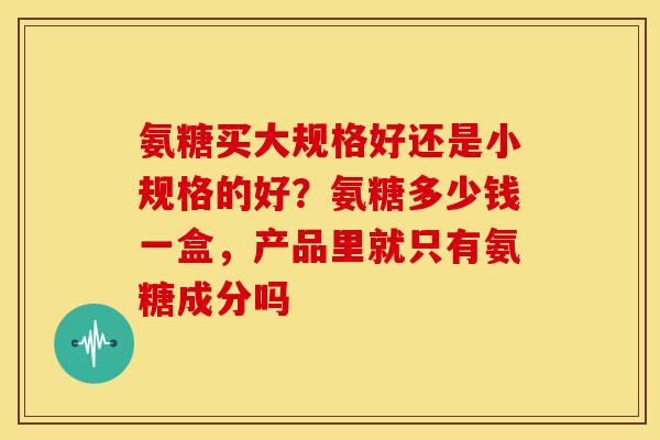 氨糖买大规格好还是小规格的好？氨糖多少钱一盒，产品里就只有氨糖成分吗