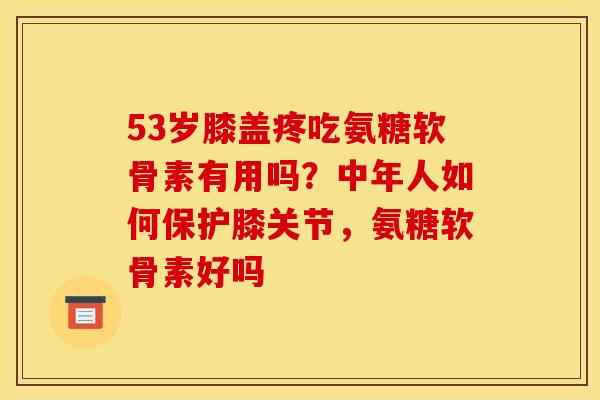 53岁膝盖疼吃氨糖软骨素有用吗？中年人如何保护膝关节，氨糖软骨素好吗
